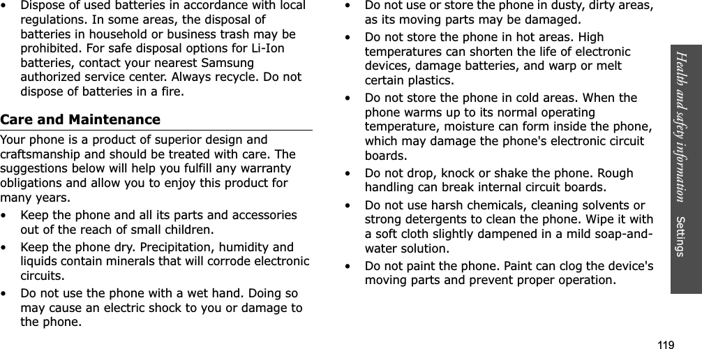 119Health and safety information    Settings • Dispose of used batteries in accordance with local regulations. In some areas, the disposal of batteries in household or business trash may be prohibited. For safe disposal options for Li-Ion batteries, contact your nearest Samsung authorized service center. Always recycle. Do not dispose of batteries in a fire.Care and MaintenanceYour phone is a product of superior design and craftsmanship and should be treated with care. The suggestions below will help you fulfill any warranty obligations and allow you to enjoy this product for many years.• Keep the phone and all its parts and accessories out of the reach of small children.• Keep the phone dry. Precipitation, humidity and liquids contain minerals that will corrode electronic circuits.• Do not use the phone with a wet hand. Doing so may cause an electric shock to you or damage to the phone.• Do not use or store the phone in dusty, dirty areas, as its moving parts may be damaged.• Do not store the phone in hot areas. High temperatures can shorten the life of electronic devices, damage batteries, and warp or melt certain plastics.• Do not store the phone in cold areas. When the phone warms up to its normal operating temperature, moisture can form inside the phone, which may damage the phone&apos;s electronic circuit boards.• Do not drop, knock or shake the phone. Rough handling can break internal circuit boards.• Do not use harsh chemicals, cleaning solvents or strong detergents to clean the phone. Wipe it with a soft cloth slightly dampened in a mild soap-and-water solution.• Do not paint the phone. Paint can clog the device&apos;s moving parts and prevent proper operation.
