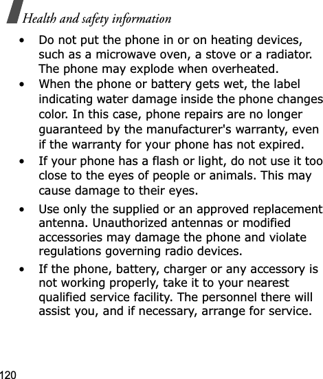 120Health and safety information• Do not put the phone in or on heating devices, such as a microwave oven, a stove or a radiator. The phone may explode when overheated.• When the phone or battery gets wet, the label indicating water damage inside the phone changes color. In this case, phone repairs are no longer guaranteed by the manufacturer&apos;s warranty, even if the warranty for your phone has not expired. • If your phone has a flash or light, do not use it too close to the eyes of people or animals. This may cause damage to their eyes.• Use only the supplied or an approved replacement antenna. Unauthorized antennas or modified accessories may damage the phone and violate regulations governing radio devices.• If the phone, battery, charger or any accessory is not working properly, take it to your nearest qualified service facility. The personnel there will assist you, and if necessary, arrange for service.
