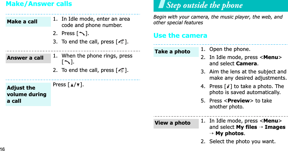 16Make/Answer callsStep outside the phoneBegin with your camera, the music player, the web, and other special featuresUse the camera1. In Idle mode, enter an area code and phone number.2. Press [ ].3. To end the call, press [ ].1. When the phone rings, press [].2. To end the call, press [ ].Press [ / ].Make a callAnswer a callAdjust the volume during a call1. Open the phone.2. In Idle mode, press &lt;Menu&gt;and select Camera.3. Aim the lens at the subject and make any desired adjustments.4. Press [ ] to take a photo. The photo is saved automatically.5.Press &lt;Preview&gt; to take another photo.1. In Idle mode, press &lt;Menu&gt;and select My files→Images→My photos.2. Select the photo you want.Take a photoView a photo