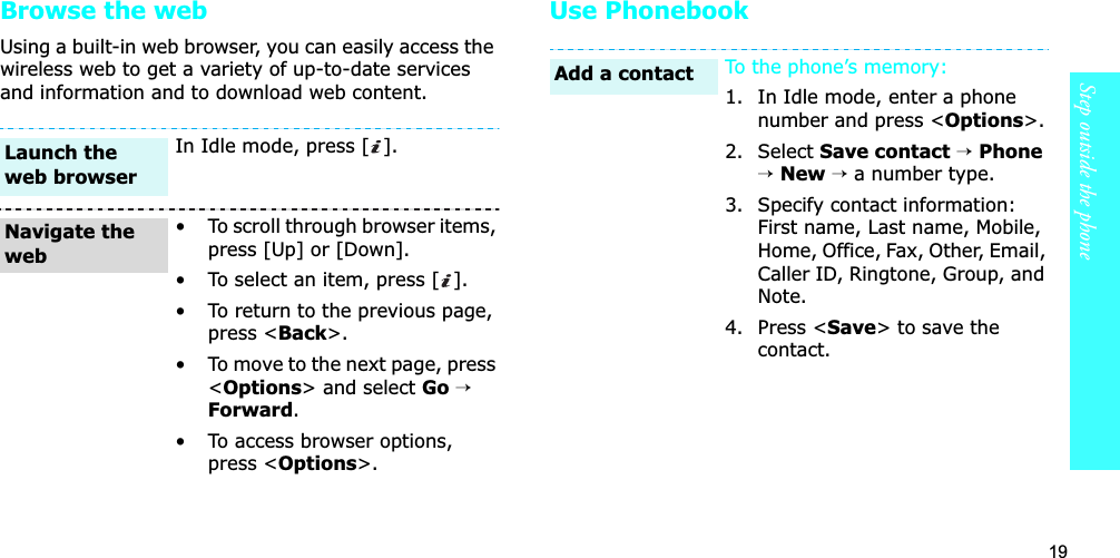19Step outside the phoneBrowse the webUsing a built-in web browser, you can easily access the wireless web to get a variety of up-to-date services and information and to download web content.Use PhonebookIn Idle mode, press [ ].• To scroll through browser items, press [Up] or [Down]. • To select an item, press [ ].• To return to the previous page, press &lt;Back&gt;.• To move to the next page, press &lt;Options&gt; and select Go→Forward.• To access browser options, press &lt;Options&gt;.Launch the web browserNavigate the webTo the phone’s memory:1. In Idle mode, enter a phone number and press &lt;Options&gt;.2. Select Save contact→Phone→New→ a number type.3. Specify contact information: First name, Last name, Mobile, Home, Office, Fax, Other, Email, Caller ID, Ringtone, Group, and Note.4. Press &lt;Save&gt; to save the contact.Add a contact