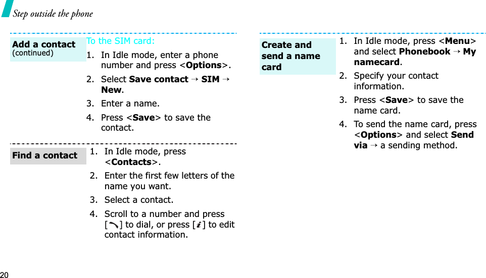 20Step outside the phoneTo th e  SIM card:1. In Idle mode, enter a phone number and press &lt;Options&gt;.2. Select Save contact→SIM→New.3. Enter a name.4. Press &lt;Save&gt; to save the contact.1. In Idle mode, press &lt;Contacts&gt;.2. Enter the first few letters of the name you want.3. Select a contact.4. Scroll to a number and press [] to dial, or press [ ] to edit contact information.Add a contact(continued)Find a contact1. In Idle mode, press &lt;Menu&gt;and select Phonebook→ Mynamecard.2. Specify your contact information.3. Press &lt;Save&gt; to save the name card.4. To send the name card, press &lt;Options&gt; and select Send via →a sending method.Create and send a name card