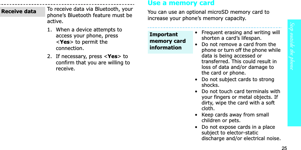 25Step outside the phoneUse a memory cardYou can use an optional microSD memory card to increase your phone’s memory capacity. To receive data via Bluetooth, your phone’s Bluetooth feature must be active. 1. When a device attempts to access your phone, press &lt;Yes&gt; to permit the connection.2. If necessary, press &lt;Yes&gt; to confirm that you are willing to receive.Receive data• Frequent erasing and writing will shorten a card’s lifespan.• Do not remove a card from the phone or turn off the phone while data is being accessed or transferred. This could result in loss of data and/or damage to the card or phone.• Do not subject cards to strong shocks.• Do not touch card terminals with your fingers or metal objects. If dirty, wipe the card with a soft cloth.• Keep cards away from small children or pets.• Do not expose cards in a place subject to elector-static discharge and/or electrical noise.Important memory card information