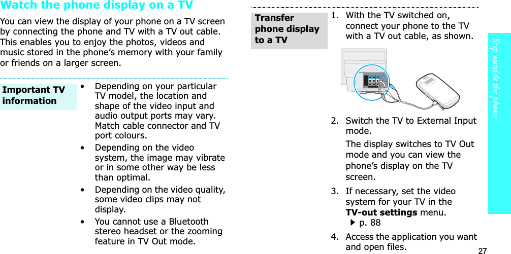 27Step outside the phoneWatch the phone display on a TVYou can view the display of your phone on a TV screen by connecting the phone and TV with a TV out cable. This enables you to enjoy the photos, videos and music stored in the phone’s memory with your family or friends on a larger screen.• Depending on your particular TV model, the location and shape of the video input and audio output ports may vary. Match cable connector and TV port colours.• Depending on the video system, the image may vibrate or in some other way be less than optimal.• Depending on the video quality, some video clips may not display.• You cannot use a Bluetooth stereo headset or the zooming feature in TV Out mode.Important TV information1. With the TV switched on, connect your phone to the TV with a TV out cable, as shown.2. Switch the TV to External Input mode.The display switches to TV Out mode and you can view the phone’s display on the TV screen.3. If necessary, set the video system for your TV in the TV-out settings menu.p. 884. Access the application you want and open files.Transfer phone display to a TV