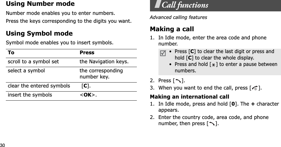 30Using Number modeNumber mode enables you to enter numbers. Press the keys corresponding to the digits you want.Using Symbol modeSymbol mode enables you to insert symbols.Call functionsAdvanced calling featuresMaking a call1. In Idle mode, enter the area code and phone number.2. Press [ ].3. When you want to end the call, press [ ].Making an international call1. In Idle mode, press and hold [0]. The + character appears.2. Enter the country code, area code, and phone number, then press [ ].To Pressscroll to a symbol set the Navigation keys.select a symbol the corresponding number key.clear the entered symbols  [C].insert the symbols &lt;OK&gt;.•  Press [C] to clear the last digit or press and hold [C] to clear the whole display.•  Press and hold [ ] to enter a pause between numbers.