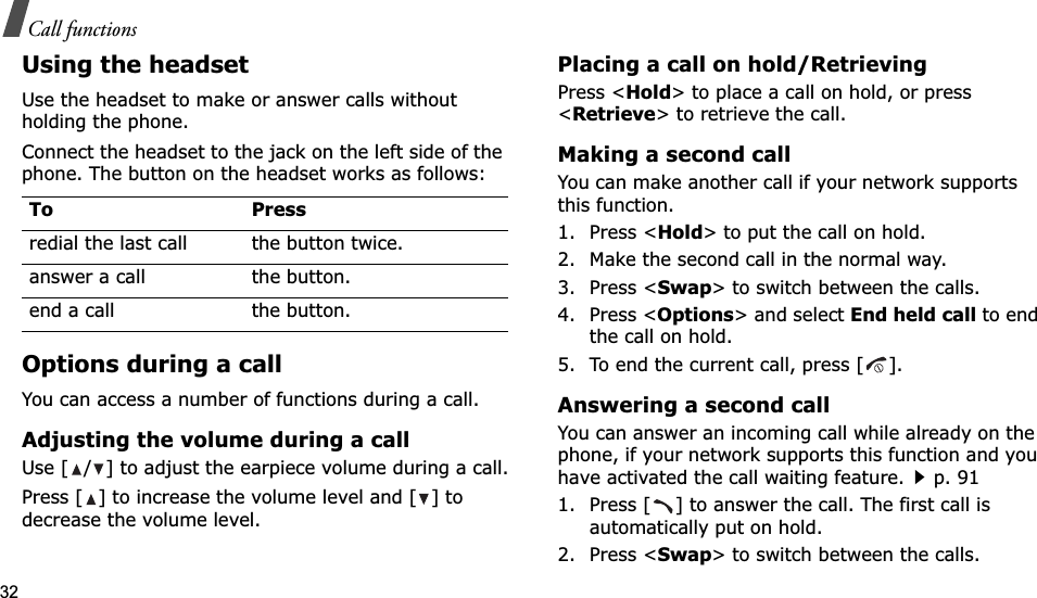 32Call functionsUsing the headsetUse the headset to make or answer calls without holding the phone. Connect the headset to the jack on the left side of the phone. The button on the headset works as follows:Options during a callYou can access a number of functions during a call.Adjusting the volume during a callUse [ / ] to adjust the earpiece volume during a call.Press [ ] to increase the volume level and [ ] to decrease the volume level.Placing a call on hold/RetrievingPress &lt;Hold&gt; to place a call on hold, or press &lt;Retrieve&gt; to retrieve the call.Making a second callYou can make another call if your network supports this function.1. Press &lt;Hold&gt; to put the call on hold.2. Make the second call in the normal way.3. Press &lt;Swap&gt; to switch between the calls.4. Press &lt;Options&gt; and select End held call to end the call on hold.5. To end the current call, press [ ].Answering a second callYou can answer an incoming call while already on the phone, if your network supports this function and you have activated the call waiting feature.p. 91 1. Press [ ] to answer the call. The first call is automatically put on hold.2. Press &lt;Swap&gt; to switch between the calls.To Pressredial the last call the button twice.answer a call the button.end a call the button.