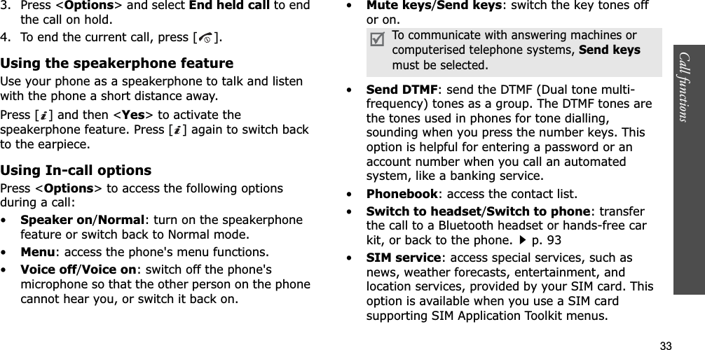 33Call functions    3. Press &lt;Options&gt; and select End held call to end the call on hold.4. To end the current call, press [ ].Using the speakerphone featureUse your phone as a speakerphone to talk and listen with the phone a short distance away.Press [ ] and then &lt;Yes&gt; to activate the speakerphone feature. Press [ ] again to switch back to the earpiece.Using In-call optionsPress &lt;Options&gt; to access the following options during a call:•Speaker on/Normal: turn on the speakerphone feature or switch back to Normal mode.•Menu: access the phone&apos;s menu functions.•Voice off/Voice on: switch off the phone&apos;s microphone so that the other person on the phone cannot hear you, or switch it back on.•Mute keys/Send keys: switch the key tones off or on.•Send DTMF: send the DTMF (Dual tone multi-frequency) tones as a group. The DTMF tones are the tones used in phones for tone dialling, sounding when you press the number keys. This option is helpful for entering a password or an account number when you call an automated system, like a banking service.•Phonebook: access the contact list.•Switch to headset/Switch to phone: transfer the call to a Bluetooth headset or hands-free car kit, or back to the phone.p. 93•SIM service: access special services, such as news, weather forecasts, entertainment, and location services, provided by your SIM card. This option is available when you use a SIM card supporting SIM Application Toolkit menus.To communicate with answering machines or computerised telephone systems, Send keysmust be selected.