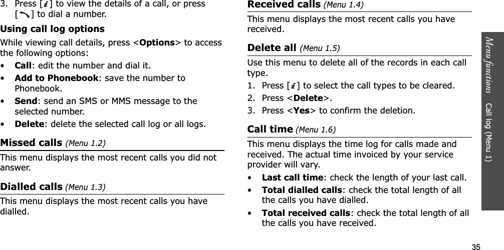 35Menu functions    Call log (Menu 1)3. Press [ ] to view the details of a call, or press [ ] to dial a number.Using call log optionsWhile viewing call details, press &lt;Options&gt; to access the following options:•Call: edit the number and dial it.•Add to Phonebook: save the number to Phonebook.•Send: send an SMS or MMS message to the selected number.•Delete: delete the selected call log or all logs.Missed calls (Menu 1.2)This menu displays the most recent calls you did not answer.Dialled calls (Menu 1.3)This menu displays the most recent calls you have dialled.Received calls (Menu 1.4)This menu displays the most recent calls you have received. Delete all (Menu 1.5)Use this menu to delete all of the records in each call type.1. Press [ ] to select the call types to be cleared. 2. Press &lt;Delete&gt;.3. Press &lt;Yes&gt; to confirm the deletion.Call time (Menu 1.6)This menu displays the time log for calls made and received. The actual time invoiced by your service provider will vary.•Last call time: check the length of your last call.•Total dialled calls: check the total length of all the calls you have dialled.•Total received calls: check the total length of all the calls you have received.