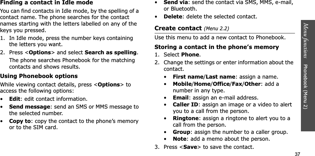 37Menu functions    Phonebook (Menu 2)Finding a contact in Idle modeYou can find contacts in Idle mode, by the spelling of a contact name. The phone searches for the contact names starting with the letters labelled on any of the keys you pressed.1. In Idle mode, press the number keys containing the letters you want.2. Press &lt;Options&gt; and select Search as spelling.The phone searches Phonebook for the matching contacts and shows results.Using Phonebook optionsWhile viewing contact details, press &lt;Options&gt; to access the following options:•Edit: edit contact information.•Send message: send an SMS or MMS message to the selected number.•Copy to: copy the contact to the phone’s memory or to the SIM card.•Send via: send the contact via SMS, MMS, e-mail, or Bluetooth. •Delete: delete the selected contact.Create contact (Menu 2.2)Use this menu to add a new contact to Phonebook.Storing a contact in the phone’s memory1. Select Phone.2. Change the settings or enter information about the contact.•First name/Last name: assign a name.•Mobile/Home/Office/Fax/Other: add a number in any type.•Email: assign an e-mail address.•Caller ID: assign an image or a video to alert you to a call from the person.•Ringtone: assign a ringtone to alert you to a call from the person.•Group: assign the number to a caller group.•Note: add a memo about the person.3. Press &lt;Save&gt; to save the contact.