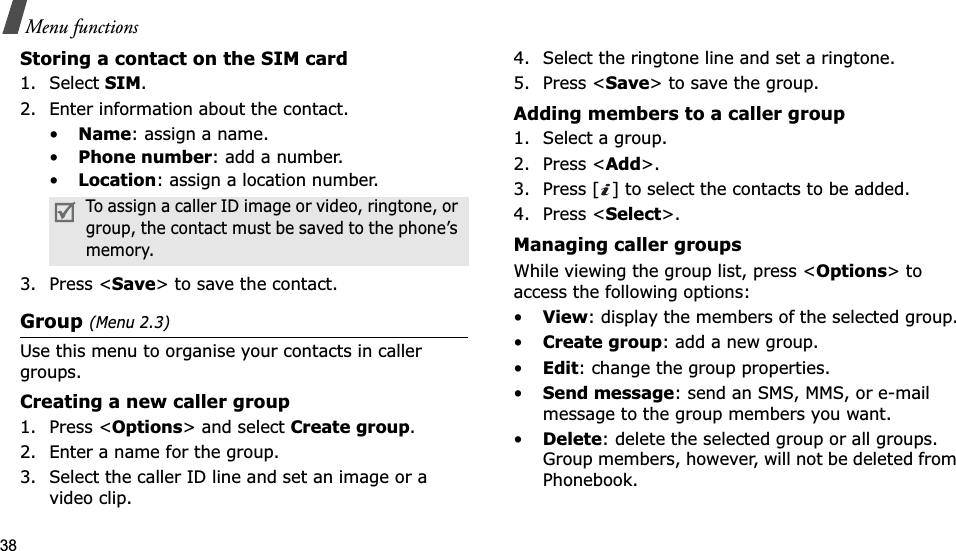 38Menu functionsStoring a contact on the SIM card1. Select SIM.2. Enter information about the contact.•Name: assign a name.•Phone number: add a number.•Location: assign a location number.3. Press &lt;Save&gt; to save the contact.Group(Menu 2.3)Use this menu to organise your contacts in caller groups.Creating a new caller group1. Press &lt;Options&gt; and select Create group.2. Enter a name for the group.3. Select the caller ID line and set an image or a video clip.4. Select the ringtone line and set a ringtone.5. Press &lt;Save&gt; to save the group.Adding members to a caller group1. Select a group.2. Press &lt;Add&gt;.3. Press [ ] to select the contacts to be added.4. Press &lt;Select&gt;.Managing caller groupsWhile viewing the group list, press &lt;Options&gt; to access the following options:•View: display the members of the selected group.•Create group: add a new group.•Edit: change the group properties.•Send message: send an SMS, MMS, or e-mail message to the group members you want.•Delete: delete the selected group or all groups. Group members, however, will not be deleted from Phonebook.To assign a caller ID image or video, ringtone, or group, the contact must be saved to the phone’s memory.