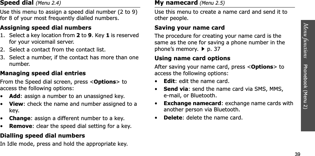 39Menu functions    Phonebook (Menu 2)Speed dial (Menu 2.4)Use this menu to assign a speed dial number (2 to 9) for 8 of your most frequently dialled numbers.Assigning speed dial numbers1. Select a key location from 2 to 9. Key 1 is reserved for your voicemail server.2. Select a contact from the contact list.3. Select a number, if the contact has more than one number.Managing speed dial entriesFrom the Speed dial screen, press &lt;Options&gt; to access the following options:•Add: assign a number to an unassigned key.•View: check the name and number assigned to a key.•Change: assign a different number to a key.•Remove: clear the speed dial setting for a key.Dialling speed dial numbersIn Idle mode, press and hold the appropriate key.My namecard (Menu 2.5)Use this menu to create a name card and send it to other people.Saving your name cardThe procedure for creating your name card is the same as the one for saving a phone number in the phone’s memory.p. 37 Using name card optionsAfter saving your name card, press &lt;Options&gt; to access the following options:•Edit: edit the name card. •Send via: send the name card via SMS, MMS, e-mail, or Bluetooth.•Exchange namecard: exchange name cards with another person via Bluetooth.•Delete: delete the name card.