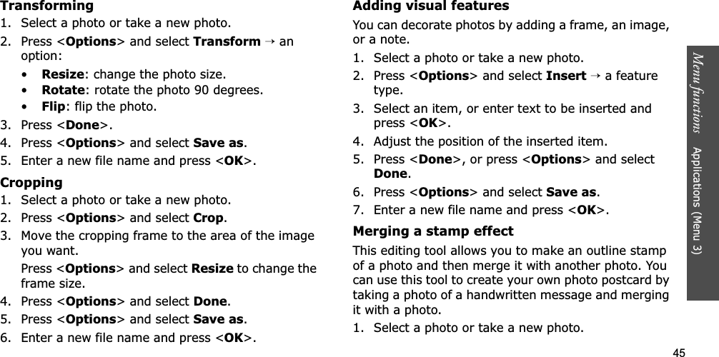 45Menu functions    Applications (Menu 3)Transforming1. Select a photo or take a new photo.2. Press &lt;Options&gt; and select Transform→ an option:•Resize: change the photo size.•Rotate: rotate the photo 90 degrees.•Flip: flip the photo.3. Press &lt;Done&gt;.4. Press &lt;Options&gt; and select Save as.5. Enter a new file name and press &lt;OK&gt;. Cropping1. Select a photo or take a new photo.2. Press &lt;Options&gt; and select Crop.3. Move the cropping frame to the area of the image you want. Press &lt;Options&gt; and select Resize to change the frame size.4. Press &lt;Options&gt; and select Done.5. Press &lt;Options&gt; and select Save as.6. Enter a new file name and press &lt;OK&gt;. Adding visual featuresYou can decorate photos by adding a frame, an image, or a note.1. Select a photo or take a new photo.2. Press &lt;Options&gt; and select Insert→ a feature type.3. Select an item, or enter text to be inserted and press &lt;OK&gt;.4. Adjust the position of the inserted item.5. Press &lt;Done&gt;, or press &lt;Options&gt; and select Done.6. Press &lt;Options&gt; and select Save as.7. Enter a new file name and press &lt;OK&gt;.Merging a stamp effectThis editing tool allows you to make an outline stamp of a photo and then merge it with another photo. You can use this tool to create your own photo postcard by taking a photo of a handwritten message and merging it with a photo.1. Select a photo or take a new photo.