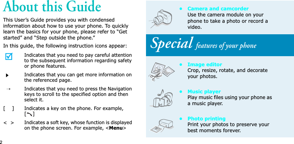2About this GuideThis User’s Guide provides you with condensed information about how to use your phone. To quickly learn the basics for your phone, please refer to “Get started” and “Step outside the phone.”In this guide, the following instruction icons appear:Indicates that you need to pay careful attention to the subsequent information regarding safety or phone features.Indicates that you can get more information on the referenced page.→Indicates that you need to press the Navigation keys to scroll to the specified option and then select it.[    ]Indicates a key on the phone. For example, []&lt;  &gt;Indicates a soft key, whose function is displayed on the phone screen. For example, &lt;Menu&gt;• Camera and camcorderUse the camera module on your phone to take a photo or record a video. Special features of your phone• Image editorCrop, resize, rotate, and decorate your photos.• Music playerPlay music files using your phone as a music player.• Photo printingPrint your photos to preserve your best moments forever.