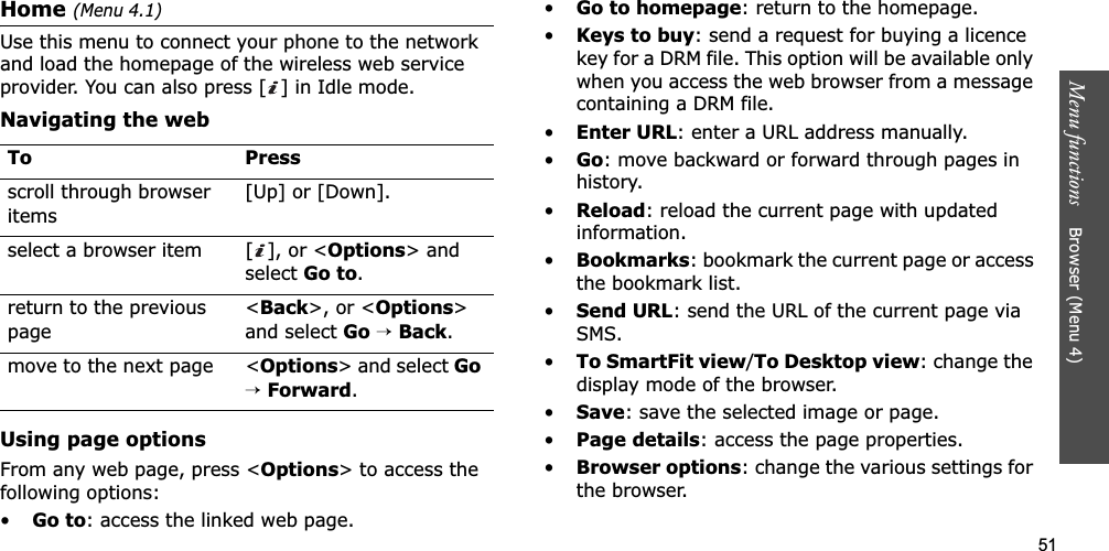 51Menu functions    Browser (Menu 4)Home (Menu 4.1)Use this menu to connect your phone to the network and load the homepage of the wireless web service provider. You can also press [ ] in Idle mode.Navigating the webUsing page optionsFrom any web page, press &lt;Options&gt; to access the following options:•Go to: access the linked web page.•Go to homepage: return to the homepage.•Keys to buy: send a request for buying a licence key for a DRM file. This option will be available only when you access the web browser from a message containing a DRM file.•Enter URL: enter a URL address manually.•Go: move backward or forward through pages in history.•Reload: reload the current page with updated information.•Bookmarks: bookmark the current page or access the bookmark list.•Send URL: send the URL of the current page via SMS.•To SmartFit view/To Desktop view: change the display mode of the browser.•Save: save the selected image or page.•Page details: access the page properties.•Browser options: change the various settings for the browser.To Pressscroll through browser items [Up] or [Down]. select a browser item [ ], or &lt;Options&gt; and select Go to.return to the previous page&lt;Back&gt;, or &lt;Options&gt;and select Go →Back.move to the next page &lt;Options&gt; and select Go→Forward.