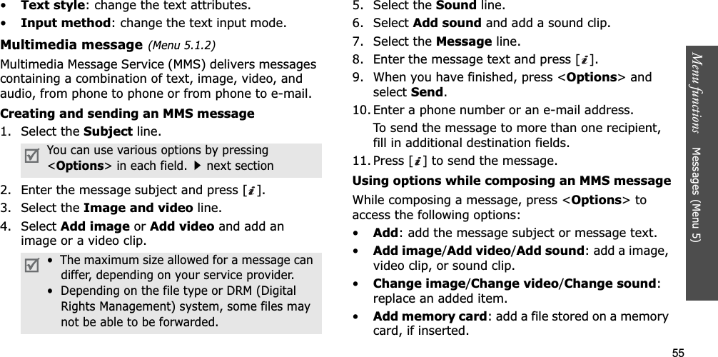 55Menu functions    Messages (Menu 5)•Text style: change the text attributes.•Input method: change the text input mode.Multimedia message(Menu 5.1.2)Multimedia Message Service (MMS) delivers messages containing a combination of text, image, video, and audio, from phone to phone or from phone to e-mail.Creating and sending an MMS message1. Select the Subject line.2. Enter the message subject and press [ ].3. Select the Image and video line.4. Select Add image or Add video and add an image or a video clip.5. Select the Sound line.6. Select Add sound and add a sound clip.7. Select the Message line.8. Enter the message text and press [ ].9. When you have finished, press &lt;Options&gt; and select Send.10. Enter a phone number or an e-mail address.To send the message to more than one recipient, fill in additional destination fields.11. Press [ ] to send the message.Using options while composing an MMS messageWhile composing a message, press &lt;Options&gt; to access the following options: •Add: add the message subject or message text.•Add image/Add video/Add sound: add a image, video clip, or sound clip.•Change image/Change video/Change sound:replace an added item.•Add memory card: add a file stored on a memory card, if inserted.You can use various options by pressing &lt;Options&gt; in each field.next section•  The maximum size allowed for a message can differ, depending on your service provider.•  Depending on the file type or DRM (Digital Rights Management) system, some files may not be able to be forwarded.