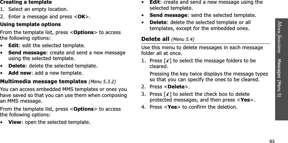 63Menu functions    Messages (Menu 5)Creating a template1. Select an empty location.2. Enter a message and press &lt;OK&gt;.Using template optionsFrom the template list, press &lt;Options&gt; to access the following options:•Edit: edit the selected template.•Send message: create and send a new message using the selected template.•Delete: delete the selected template.•Add new: add a new template.Multimedia message templates(Menu 5.3.2)You can access embedded MMS templates or ones you have saved so that you can use them when composing an MMS message.From the template list, press &lt;Options&gt; to access the following options:•View: open the selected template.•Edit: create and send a new message using the selected template.•Send message: send the selected template.•Delete: delete the selected template or all templates, except for the embedded ones.Delete all (Menu 5.4)Use this menu to delete messages in each message folder all at once.1. Press [ ] to select the message folders to be cleared.Pressing the key twice displays the message types so that you can specify the ones to be cleared.2. Press &lt;Delete&gt;.3. Press [ ] to select the check box to delete protected messages, and then press &lt;Yes&gt;.4. Press &lt;Yes&gt; to confirm the deletion.