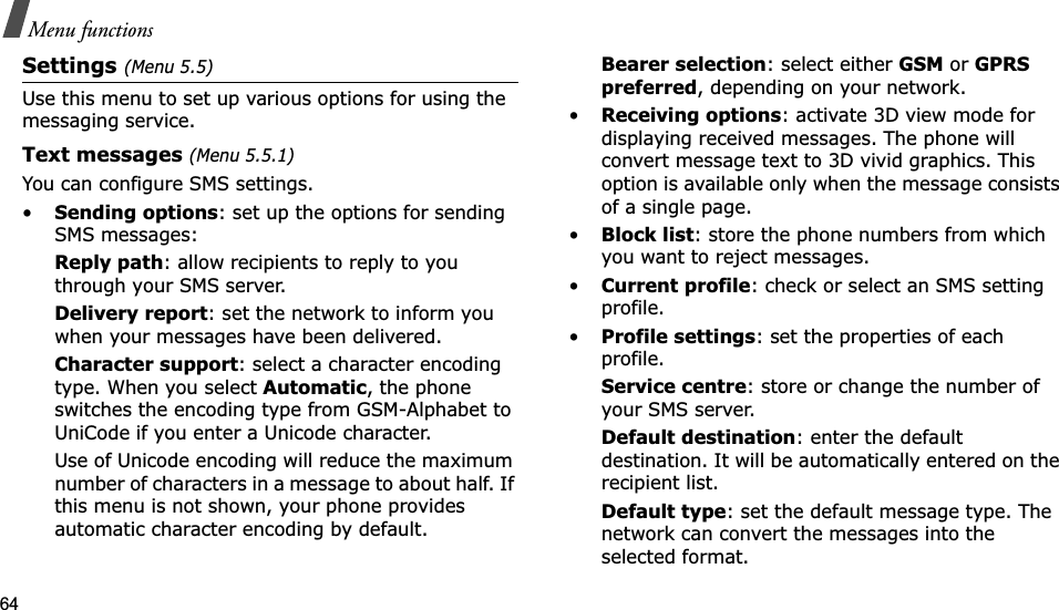 64Menu functionsSettings(Menu 5.5)Use this menu to set up various options for using the messaging service.Text messages (Menu 5.5.1)You can configure SMS settings.•Sending options: set up the options for sending SMS messages:Reply path: allow recipients to reply to you through your SMS server. Delivery report: set the network to inform you when your messages have been delivered. Character support: select a character encoding type. When you select Automatic, the phone switches the encoding type from GSM-Alphabet to UniCode if you enter a Unicode character. Use of Unicode encoding will reduce the maximum number of characters in a message to about half. If this menu is not shown, your phone provides automatic character encoding by default.Bearer selection: select either GSM or GPRS preferred, depending on your network.•Receiving options: activate 3D view mode for displaying received messages. The phone will convert message text to 3D vivid graphics. This option is available only when the message consists of a single page. •Block list: store the phone numbers from which you want to reject messages.•Current profile: check or select an SMS setting profile.•Profile settings: set the properties of each profile.Service centre: store or change the number of your SMS server. Default destination: enter the default destination. It will be automatically entered on the recipient list.Default type: set the default message type. The network can convert the messages into the selected format.