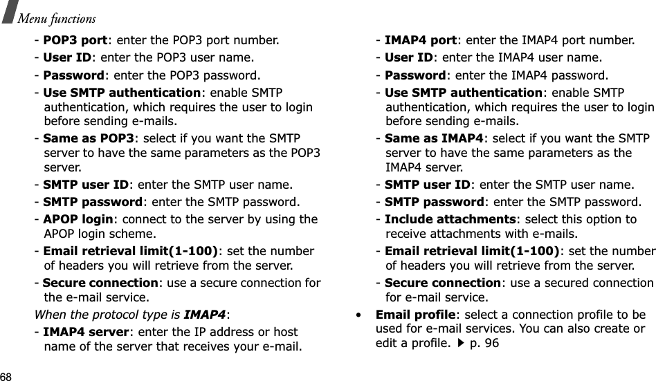 68Menu functions-POP3 port: enter the POP3 port number.-User ID: enter the POP3 user name.-Password: enter the POP3 password.-Use SMTP authentication: enable SMTP authentication, which requires the user to login before sending e-mails.-Same as POP3: select if you want the SMTP server to have the same parameters as the POP3 server.-SMTP user ID: enter the SMTP user name.-SMTP password: enter the SMTP password.-APOP login: connect to the server by using the APOP login scheme. -Email retrieval limit(1-100): set the number of headers you will retrieve from the server.-Secure connection: use a secure connection for the e-mail service.When the protocol type is IMAP4:-IMAP4 server: enter the IP address or host name of the server that receives your e-mail.-IMAP4 port: enter the IMAP4 port number.-User ID: enter the IMAP4 user name.-Password: enter the IMAP4 password.-Use SMTP authentication: enable SMTP authentication, which requires the user to login before sending e-mails.-Same as IMAP4: select if you want the SMTP server to have the same parameters as the IMAP4 server.-SMTP user ID: enter the SMTP user name.-SMTP password: enter the SMTP password.-Include attachments: select this option to receive attachments with e-mails.-Email retrieval limit(1-100): set the number of headers you will retrieve from the server.-Secure connection: use a secured connection for e-mail service.•Email profile: select a connection profile to be used for e-mail services. You can also create or edit a profile.p. 96