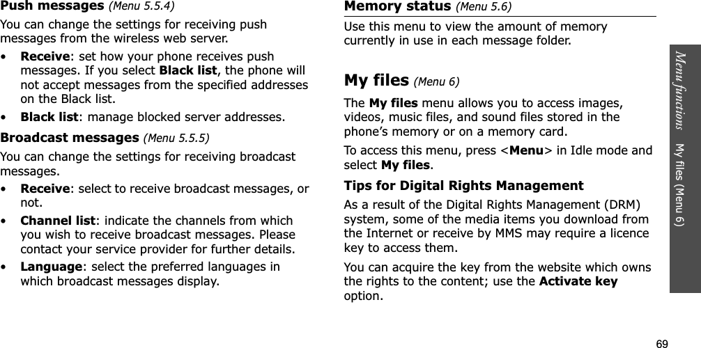 69Menu functions    My files (Menu 6)Push messages (Menu 5.5.4)You can change the settings for receiving push messages from the wireless web server.•Receive: set how your phone receives push messages. If you select Black list, the phone will not accept messages from the specified addresses on the Black list.•Black list: manage blocked server addresses.Broadcast messages (Menu 5.5.5)You can change the settings for receiving broadcast messages.•Receive: select to receive broadcast messages, or not.•Channel list: indicate the channels from which you wish to receive broadcast messages. Please contact your service provider for further details.•Language: select the preferred languages in which broadcast messages display.Memory status (Menu 5.6)Use this menu to view the amount of memory currently in use in each message folder.My files(Menu 6)The My files menu allows you to access images, videos, music files, and sound files stored in the phone’s memory or on a memory card.To access this menu, press &lt;Menu&gt; in Idle mode and selectMy files.Tips for Digital Rights ManagementAs a result of the Digital Rights Management (DRM) system, some of the media items you download from the Internet or receive by MMS may require a licence key to access them. You can acquire the key from the website which owns the rights to the content; use the Activate keyoption. 