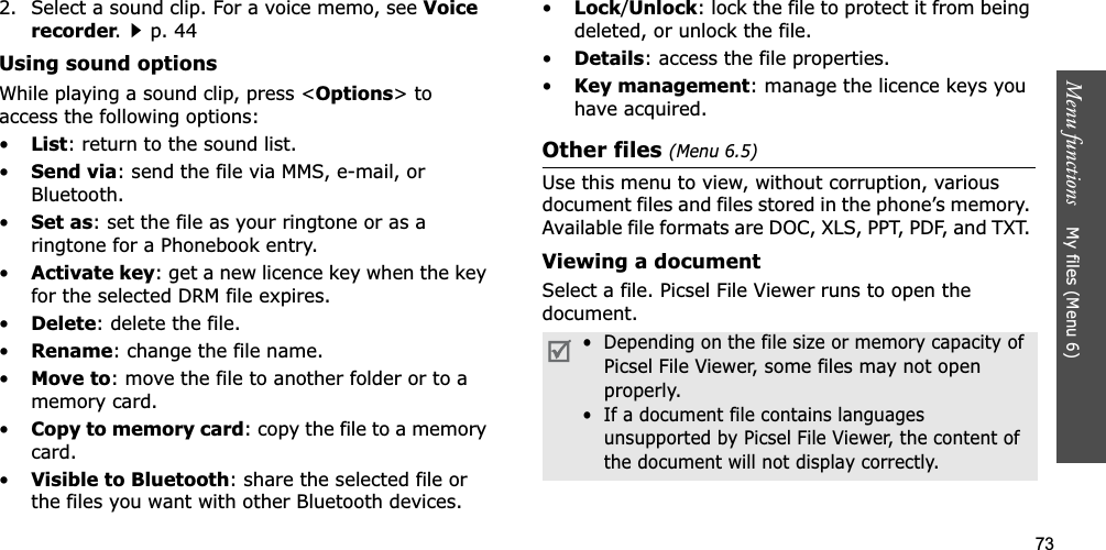 73Menu functions    My files (Menu 6)2. Select a sound clip. For a voice memo, see Voice recorder.p. 44Using sound optionsWhile playing a sound clip, press &lt;Options&gt; to access the following options:•List: return to the sound list.•Send via: send the file via MMS, e-mail, or Bluetooth.•Set as: set the file as your ringtone or as a ringtone for a Phonebook entry.•Activate key: get a new licence key when the key for the selected DRM file expires.•Delete: delete the file.•Rename: change the file name.•Move to: move the file to another folder or to a memory card.•Copy to memory card: copy the file to a memory card.•Visible to Bluetooth: share the selected file or the files you want with other Bluetooth devices.•Lock/Unlock: lock the file to protect it from being deleted, or unlock the file.•Details: access the file properties.•Key management: manage the licence keys you have acquired.Other files (Menu 6.5)Use this menu to view, without corruption, various document files and files stored in the phone’s memory. Available file formats are DOC, XLS, PPT, PDF, and TXT. Viewing a documentSelect a file. Picsel File Viewer runs to open the document.•  Depending on the file size or memory capacity of Picsel File Viewer, some files may not open properly.•  If a document file contains languagesunsupported by Picsel File Viewer, the content ofthe document will not display correctly.