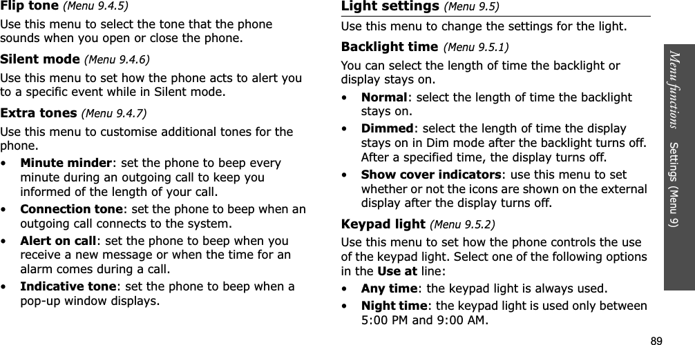 89Menu functions    Settings (Menu 9)Flip tone (Menu 9.4.5)Use this menu to select the tone that the phone sounds when you open or close the phone. Silent mode (Menu 9.4.6)Use this menu to set how the phone acts to alert you to a specific event while in Silent mode. Extra tones (Menu 9.4.7)Use this menu to customise additional tones for the phone. •Minute minder: set the phone to beep every minute during an outgoing call to keep you informed of the length of your call.•Connection tone: set the phone to beep when an outgoing call connects to the system.•Alert on call: set the phone to beep when you receive a new message or when the time for an alarm comes during a call.•Indicative tone: set the phone to beep when a pop-up window displays.Light settings (Menu 9.5)Use this menu to change the settings for the light.Backlight time(Menu 9.5.1)You can select the length of time the backlight or display stays on.•Normal: select the length of time the backlight stays on.•Dimmed: select the length of time the display stays on in Dim mode after the backlight turns off. After a specified time, the display turns off.•Show cover indicators: use this menu to set whether or not the icons are shown on the external display after the display turns off. Keypad light (Menu 9.5.2)Use this menu to set how the phone controls the use of the keypad light. Select one of the following options in the Use at line:•Any time: the keypad light is always used.•Night time: the keypad light is used only between 5:00 PM and 9:00 AM.