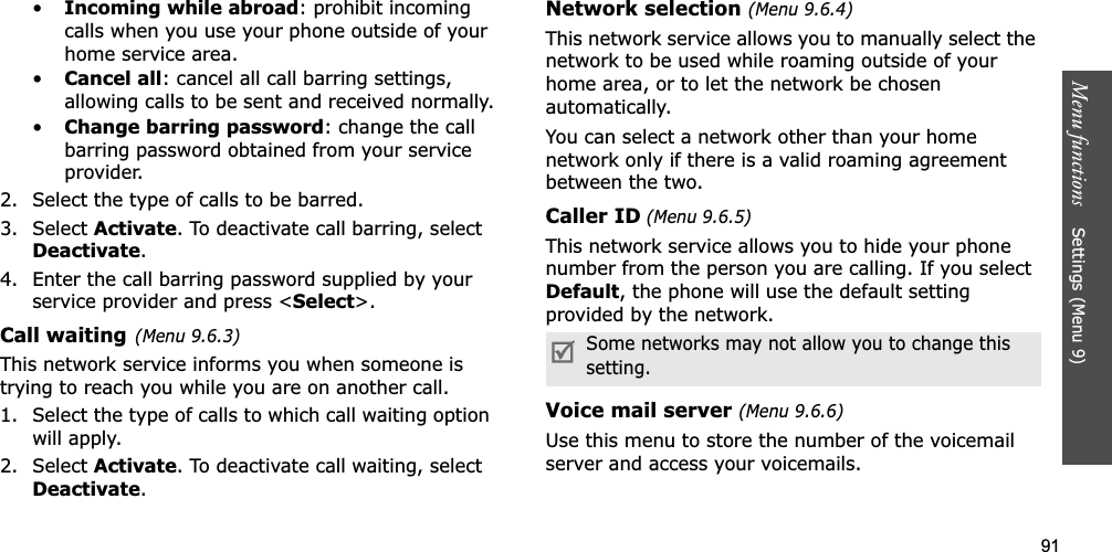 91Menu functions    Settings (Menu 9)•Incoming while abroad: prohibit incoming calls when you use your phone outside of your home service area.•Cancel all: cancel all call barring settings, allowing calls to be sent and received normally.•Change barring password: change the call barring password obtained from your service provider.2. Select the type of calls to be barred. 3. Select Activate. To deactivate call barring, select Deactivate.4. Enter the call barring password supplied by your service provider and press &lt;Select&gt;.Call waiting(Menu 9.6.3)This network service informs you when someone is trying to reach you while you are on another call.1. Select the type of calls to which call waiting option will apply.2. Select Activate. To deactivate call waiting, select Deactivate.Network selection (Menu 9.6.4)This network service allows you to manually select the network to be used while roaming outside of your home area, or to let the network be chosen automatically. You can select a network other than your home network only if there is a valid roaming agreement between the two.Caller ID (Menu 9.6.5)This network service allows you to hide your phone number from the person you are calling. If you select Default, the phone will use the default setting provided by the network.Voice mail server (Menu 9.6.6)Use this menu to store the number of the voicemail server and access your voicemails.Some networks may not allow you to change this setting.