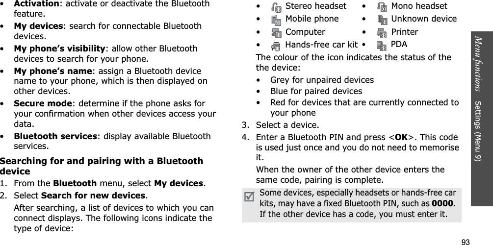 93Menu functions    Settings (Menu 9)•Activation: activate or deactivate the Bluetooth feature.•My devices: search for connectable Bluetooth devices. •My phone’s visibility: allow other Bluetooth devices to search for your phone.•My phone’s name: assign a Bluetooth device name to your phone, which is then displayed on other devices.•Secure mode: determine if the phone asks for your confirmation when other devices access your data.•Bluetooth services: display available Bluetooth services. Searching for and pairing with a Bluetooth device1. From the Bluetooth menu, select My devices.2. Select Search for new devices.After searching, a list of devices to which you can connect displays. The following icons indicate the type of device:The colour of the icon indicates the status of the the device:• Grey for unpaired devices• Blue for paired devices• Red for devices that are currently connected to your phone3. Select a device.4. Enter a Bluetooth PIN and press &lt;OK&gt;. This code is used just once and you do not need to memorise it.When the owner of the other device enters the same code, pairing is complete.•  Stereo headset •  Mono headset•  Mobile phone •  Unknown device•  Computer •  Printer•  Hands-free car kit• PDASome devices, especially headsets or hands-free car kits, may have a fixed Bluetooth PIN, such as 0000.If the other device has a code, you must enter it.