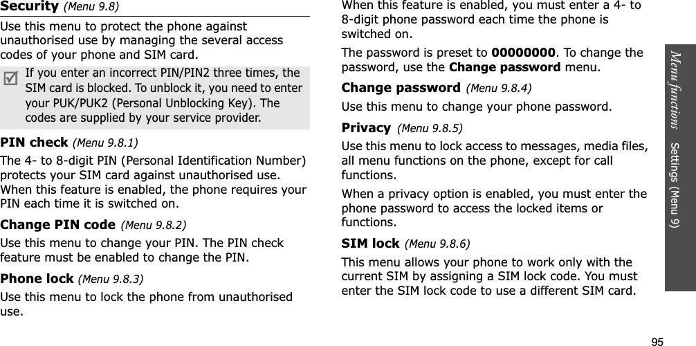 95Menu functions    Settings (Menu 9)Security(Menu 9.8)Use this menu to protect the phone against unauthorised use by managing the several access codes of your phone and SIM card.PIN check (Menu 9.8.1)The 4- to 8-digit PIN (Personal Identification Number) protects your SIM card against unauthorised use. When this feature is enabled, the phone requires your PIN each time it is switched on.Change PIN code(Menu 9.8.2)Use this menu to change your PIN. The PIN check feature must be enabled to change the PIN.Phone lock (Menu 9.8.3)Use this menu to lock the phone from unauthorised use. When this feature is enabled, you must enter a 4- to 8-digit phone password each time the phone is switched on.The password is preset to 00000000. To change the password, use the Change password menu.Change password(Menu 9.8.4)Use this menu to change your phone password. Privacy(Menu 9.8.5)Use this menu to lock access to messages, media files, all menu functions on the phone, except for call functions. When a privacy option is enabled, you must enter the phone password to access the locked items or functions. SIM lock(Menu 9.8.6)This menu allows your phone to work only with the current SIM by assigning a SIM lock code. You must enter the SIM lock code to use a different SIM card.If you enter an incorrect PIN/PIN2 three times, the SIM card is blocked. To unblock it, you need to enter your PUK/PUK2 (Personal Unblocking Key). The codes are supplied by your service provider.