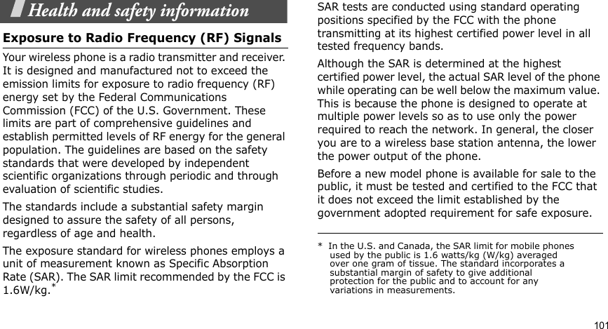 101Health and safety informationExposure to Radio Frequency (RF) SignalsYour wireless phone is a radio transmitter and receiver. It is designed and manufactured not to exceed the emission limits for exposure to radio frequency (RF) energy set by the Federal Communications Commission (FCC) of the U.S. Government. These limits are part of comprehensive guidelines and establish permitted levels of RF energy for the general population. The guidelines are based on the safety standards that were developed by independent scientific organizations through periodic and through evaluation of scientific studies.The standards include a substantial safety margin designed to assure the safety of all persons, regardless of age and health.The exposure standard for wireless phones employs a unit of measurement known as Specific Absorption Rate (SAR). The SAR limit recommended by the FCC is 1.6W/kg.*SAR tests are conducted using standard operating positions specified by the FCC with the phone transmitting at its highest certified power level in all tested frequency bands. Although the SAR is determined at the highest certified power level, the actual SAR level of the phone while operating can be well below the maximum value. This is because the phone is designed to operate at multiple power levels so as to use only the power required to reach the network. In general, the closer you are to a wireless base station antenna, the lower the power output of the phone.Before a new model phone is available for sale to the public, it must be tested and certified to the FCC that it does not exceed the limit established by the government adopted requirement for safe exposure. *  In the U.S. and Canada, the SAR limit for mobile phones used by the public is 1.6 watts/kg (W/kg) averaged over one gram of tissue. The standard incorporates a substantial margin of safety to give additional protection for the public and to account for any variations in measurements.