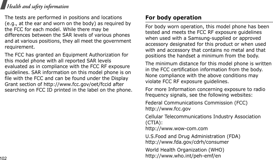 102Health and safety informationThe tests are performed in positions and locations (e.g., at the ear and worn on the body) as required by the FCC for each model. While there may be differences between the SAR levels of various phones and at various positions, they all meet the government requirement.The FCC has granted an Equipment Authorization for this model phone with all reported SAR levels evaluated as in compliance with the FCC RF exposure guidelines. SAR information on this model phone is on file with the FCC and can be found under the Display Grant section of http://www.fcc.gov/oet/fccid after searching on FCC ID printed in the label on the phone.For body operationFor body worn operation, this model phone has been tested and meets the FCC RF exposure guidelines when used with a Samsung-supplied or approved accessory designated for this product or when used with and accessory that contains no metal and that positions the handset a minimum from the body.The minimum distance for this model phone is written in the FCC certification information from the body. None compliance with the above conditions may violate FCC RF exposure guidelines.For more Information concerning exposure to radio frequency signals, see the following websites:Federal Communications Commission (FCC)http://www.fcc.govCellular Telecommunications Industry Association (CTIA):http://www.wow-com.comU.S.Food and Drug Administration (FDA)http://www.fda.gov/cdrh/consumerWorld Health Organization (WHO)http://www.who.int/peh-emf/en