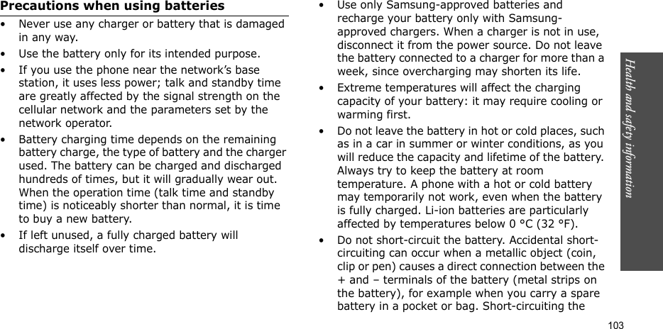 Health and safety information  103Precautions when using batteries• Never use any charger or battery that is damaged in any way.• Use the battery only for its intended purpose.• If you use the phone near the network’s base station, it uses less power; talk and standby time are greatly affected by the signal strength on the cellular network and the parameters set by the network operator. • Battery charging time depends on the remaining battery charge, the type of battery and the charger used. The battery can be charged and discharged hundreds of times, but it will gradually wear out. When the operation time (talk time and standby time) is noticeably shorter than normal, it is time to buy a new battery.• If left unused, a fully charged battery will discharge itself over time.• Use only Samsung-approved batteries and recharge your battery only with Samsung-approved chargers. When a charger is not in use, disconnect it from the power source. Do not leave the battery connected to a charger for more than a week, since overcharging may shorten its life.• Extreme temperatures will affect the charging capacity of your battery: it may require cooling or warming first.• Do not leave the battery in hot or cold places, such as in a car in summer or winter conditions, as you will reduce the capacity and lifetime of the battery. Always try to keep the battery at room temperature. A phone with a hot or cold battery may temporarily not work, even when the battery is fully charged. Li-ion batteries are particularly affected by temperatures below 0 °C (32 °F).• Do not short-circuit the battery. Accidental short-circuiting can occur when a metallic object (coin, clip or pen) causes a direct connection between the + and – terminals of the battery (metal strips on the battery), for example when you carry a spare battery in a pocket or bag. Short-circuiting the 