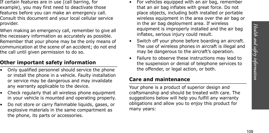 Health and safety information  109If certain features are in use (call barring, for example), you may first need to deactivate those features before you can make an emergency call. Consult this document and your local cellular service provider.When making an emergency call, remember to give all the necessary information as accurately as possible. Remember that your phone may be the only means of communication at the scene of an accident; do not end the call until given permission to do so.Other important safety information• Only qualified personnel should service the phone or install the phone in a vehicle. Faulty installation or service may be dangerous and may invalidate any warranty applicable to the device.• Check regularly that all wireless phone equipment in your vehicle is mounted and operating properly.• Do not store or carry flammable liquids, gases, or explosive materials in the same compartment as the phone, its parts or accessories.• For vehicles equipped with an air bag, remember that an air bag inflates with great force. Do not place objects, including both installed or portable wireless equipment in the area over the air bag or in the air bag deployment area. If wireless equipment is improperly installed and the air bag inflates, serious injury could result.• Switch off your phone before boarding an aircraft. The use of wireless phones in aircraft is illegal and may be dangerous to the aircraft’s operation.• Failure to observe these instructions may lead to the suspension or denial of telephone services to the offender, or legal action, or both.Care and maintenanceYour phone is a product of superior design and craftsmanship and should be treated with care. The suggestions below will help you fulfill any warranty obligations and allow you to enjoy this product for many years:
