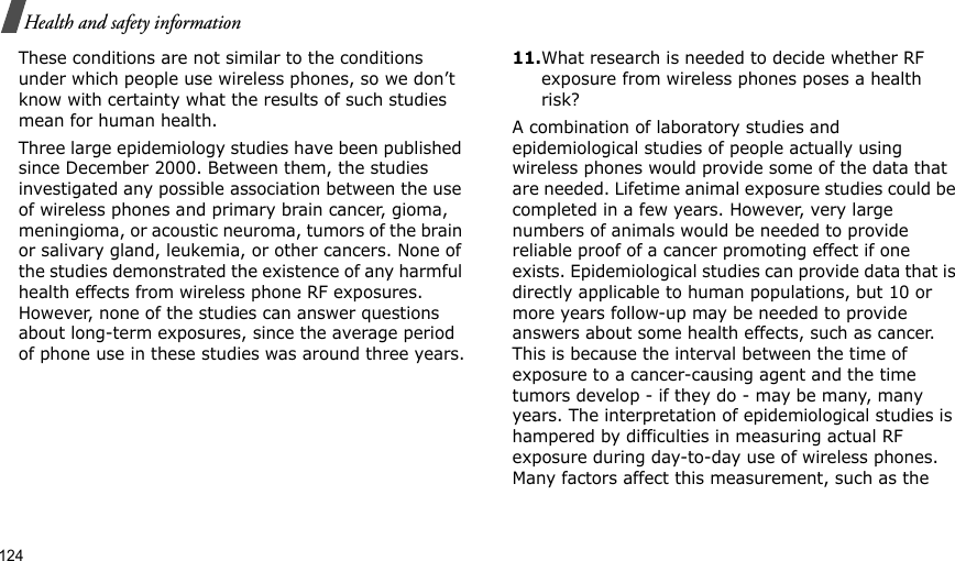 124Health and safety informationThese conditions are not similar to the conditions under which people use wireless phones, so we don’t know with certainty what the results of such studies mean for human health.Three large epidemiology studies have been published since December 2000. Between them, the studies investigated any possible association between the use of wireless phones and primary brain cancer, gioma, meningioma, or acoustic neuroma, tumors of the brain or salivary gland, leukemia, or other cancers. None of the studies demonstrated the existence of any harmful health effects from wireless phone RF exposures. However, none of the studies can answer questions about long-term exposures, since the average period of phone use in these studies was around three years.11.What research is needed to decide whether RF exposure from wireless phones poses a health risk?A combination of laboratory studies and epidemiological studies of people actually using wireless phones would provide some of the data that are needed. Lifetime animal exposure studies could be completed in a few years. However, very large numbers of animals would be needed to provide reliable proof of a cancer promoting effect if one exists. Epidemiological studies can provide data that is directly applicable to human populations, but 10 or more years follow-up may be needed to provide answers about some health effects, such as cancer. This is because the interval between the time of exposure to a cancer-causing agent and the time tumors develop - if they do - may be many, many years. The interpretation of epidemiological studies is hampered by difficulties in measuring actual RF exposure during day-to-day use of wireless phones. Many factors affect this measurement, such as the 