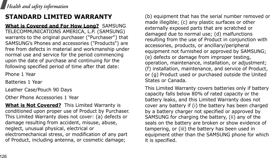 126Health and safety informationSTANDARD LIMITED WARRANTYWhat is Covered and For How Long?  SAMSUNG TELECOMMUNICATIONS AMERICA, L.P. (SAMSUNG) warrants to the original purchaser (&quot;Purchaser&quot;) that SAMSUNG’s Phones and accessories (&quot;Products&quot;) are free from defects in material and workmanship under normal use and service for the period commencing upon the date of purchase and continuing for the following specified period of time after that date:Phone 1 YearBatteries 1 YearLeather Case/Pouch 90 Days Other Phone Accessories 1 YearWhat is Not Covered?  This Limited Warranty is conditioned upon proper use of Product by Purchaser. This Limited Warranty does not cover: (a) defects or damage resulting from accident, misuse, abuse, neglect, unusual physical, electrical or electromechanical stress, or modification of any part of Product, including antenna, or cosmetic damage; (b) equipment that has the serial number removed or made illegible; (c) any plastic surfaces or other externally exposed parts that are scratched or damaged due to normal use; (d) malfunctions resulting from the use of Product in conjunction with accessories, products, or ancillary/peripheral equipment not furnished or approved by SAMSUNG; (e) defects or damage from improper testing, operation, maintenance, installation, or adjustment; (f) installation, maintenance, and service of Product, or (g) Product used or purchased outside the United States or Canada. This Limited Warranty covers batteries only if battery capacity falls below 80% of rated capacity or the battery leaks, and this Limited Warranty does not cover any battery if (i) the battery has been charged by a battery charger not specified or approved by SAMSUNG for charging the battery, (ii) any of the seals on the battery are broken or show evidence of tampering, or (iii) the battery has been used in equipment other than the SAMSUNG phone for which it is specified. 