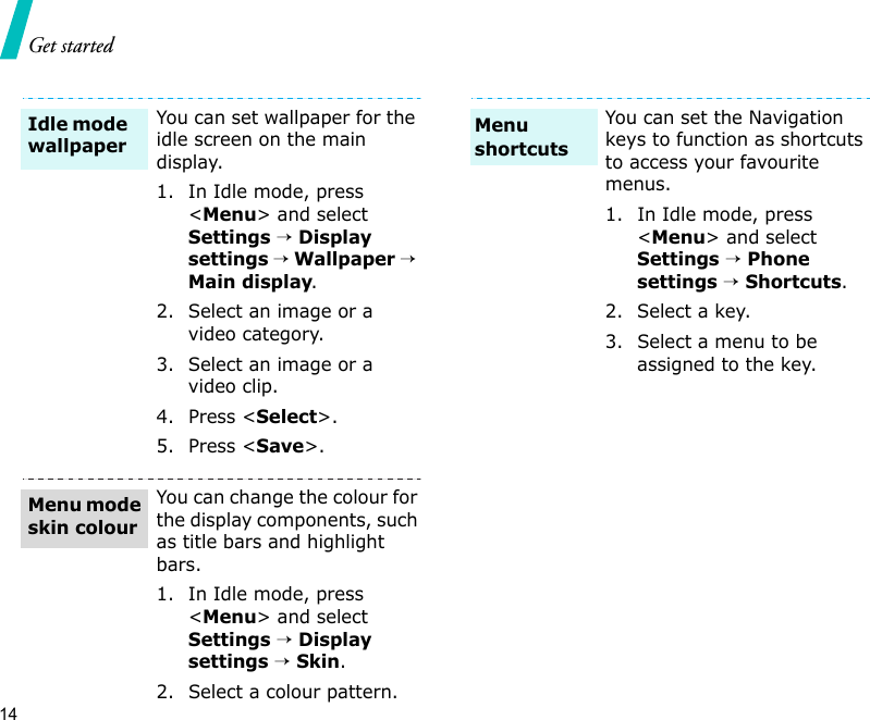 Get started14You can set wallpaper for the idle screen on the main display.1. In Idle mode, press &lt;Menu&gt; and select Settings → Display settings → Wallpaper → Main display.2. Select an image or a video category.3. Select an image or a video clip.4. Press &lt;Select&gt;.5. Press &lt;Save&gt;.You can change the colour for the display components, such as title bars and highlight bars.1. In Idle mode, press &lt;Menu&gt; and select Settings → Display settings → Skin.2. Select a colour pattern.Idle mode wallpaperMenu mode skin colourYou can set the Navigation keys to function as shortcuts to access your favourite menus.1. In Idle mode, press &lt;Menu&gt; and select Settings → Phone settings → Shortcuts.2. Select a key.3. Select a menu to be assigned to the key.Menu shortcuts