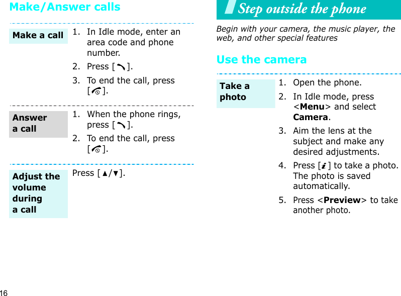16Make/Answer callsStep outside the phoneBegin with your camera, the music player, the web, and other special featuresUse the camera1. In Idle mode, enter an area code and phone number.2. Press [ ].3. To end the call, press [].1. When the phone rings, press [ ].2. To end the call, press [].Press [ / ].Make a callAnswer a callAdjust the volume during a call1. Open the phone.2. In Idle mode, press &lt;Menu&gt; and select Camera.3. Aim the lens at the subject and make any desired adjustments.4. Press [ ] to take a photo. The photo is saved automatically.5.Press &lt;Preview&gt; to take another photo.Take a photo