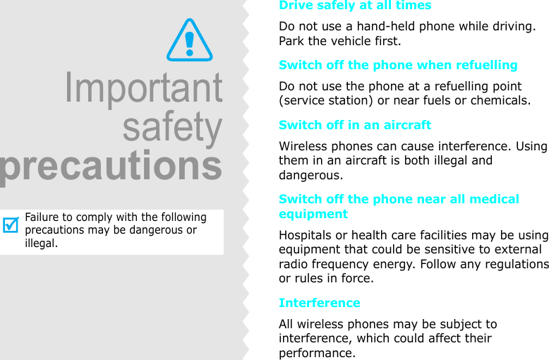 ImportantsafetyprecautionsFailure to comply with the following precautions may be dangerous or illegal.Drive safely at all timesDo not use a hand-held phone while driving. Park the vehicle first.Switch off the phone when refuellingDo not use the phone at a refuelling point (service station) or near fuels or chemicals.Switch off in an aircraftWireless phones can cause interference. Using them in an aircraft is both illegal and dangerous.Switch off the phone near all medical equipmentHospitals or health care facilities may be using equipment that could be sensitive to external radio frequency energy. Follow any regulations or rules in force.InterferenceAll wireless phones may be subject to interference, which could affect their performance.