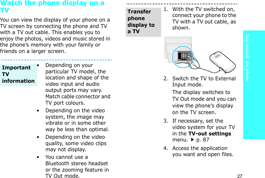 Step outside the phone27Watch the phone display on a TVYou can view the display of your phone on a TV screen by connecting the phone and TV with a TV out cable. This enables you to enjoy the photos, videos and music stored in the phone’s memory with your family or friends on a larger screen.• Depending on your particular TV model, the location and shape of the video input and audio output ports may vary. Match cable connector and TV port colours.• Depending on the video system, the image may vibrate or in some other way be less than optimal.• Depending on the video quality, some video clips may not display.•You cannot use a Bluetooth stereo headset or the zooming feature in TV Out mode.Important TV information1. With the TV switched on, connect your phone to the TV with a TV out cable, as shown.2. Switch the TV to External Input mode.The display switches to TV Out mode and you can view the phone’s display on the TV screen.3. If necessary, set the video system for your TV in the TV-out settings menu.p. 874. Access the application you want and open files.Transfer phone display to a TV