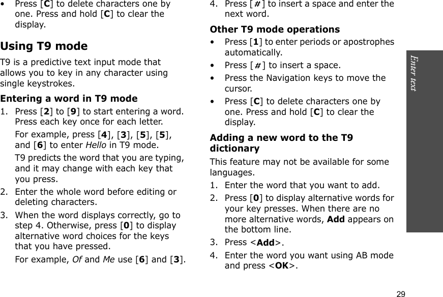 Enter text    29• Press [C] to delete characters one by one. Press and hold [C] to clear the display.Using T9 modeT9 is a predictive text input mode that allows you to key in any character using single keystrokes.Entering a word in T9 mode1. Press [2] to [9] to start entering a word. Press each key once for each letter. For example, press [4], [3], [5], [5], and [6] to enter Hello in T9 mode. T9 predicts the word that you are typing, and it may change with each key that you press.2. Enter the whole word before editing or deleting characters.3. When the word displays correctly, go to step 4. Otherwise, press [0] to display alternative word choices for the keys that you have pressed. For example, Of and Me use [6] and [3].4. Press [ ] to insert a space and enter the next word.Other T9 mode operations• Press [1] to enter periods or apostrophes automatically.• Press [ ] to insert a space.• Press the Navigation keys to move the cursor. • Press [C] to delete characters one by one. Press and hold [C] to clear the display.Adding a new word to the T9 dictionaryThis feature may not be available for some languages.1. Enter the word that you want to add.2. Press [0] to display alternative words for your key presses. When there are no more alternative words, Add appears on the bottom line. 3. Press &lt;Add&gt;.4. Enter the word you want using AB mode and press &lt;OK&gt;.