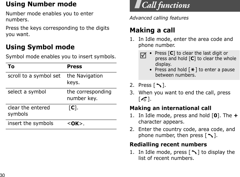 30Using Number modeNumber mode enables you to enter numbers. Press the keys corresponding to the digits you want.Using Symbol modeSymbol mode enables you to insert symbols.Call functionsAdvanced calling featuresMaking a call1. In Idle mode, enter the area code and phone number.2. Press [ ].3. When you want to end the call, press [].Making an international call1. In Idle mode, press and hold [0]. The + character appears.2. Enter the country code, area code, and phone number, then press [ ].Redialling recent numbers1. In Idle mode, press [ ] to display the list of recent numbers.To Pressscroll to a symbol set the Navigation keys.select a symbol the corresponding number key.clear the entered symbols [C]. insert the symbols &lt;OK&gt;.•  Press [C] to clear the last digit or press and hold [C] to clear the whole display.•  Press and hold [] to enter a pause between numbers. 