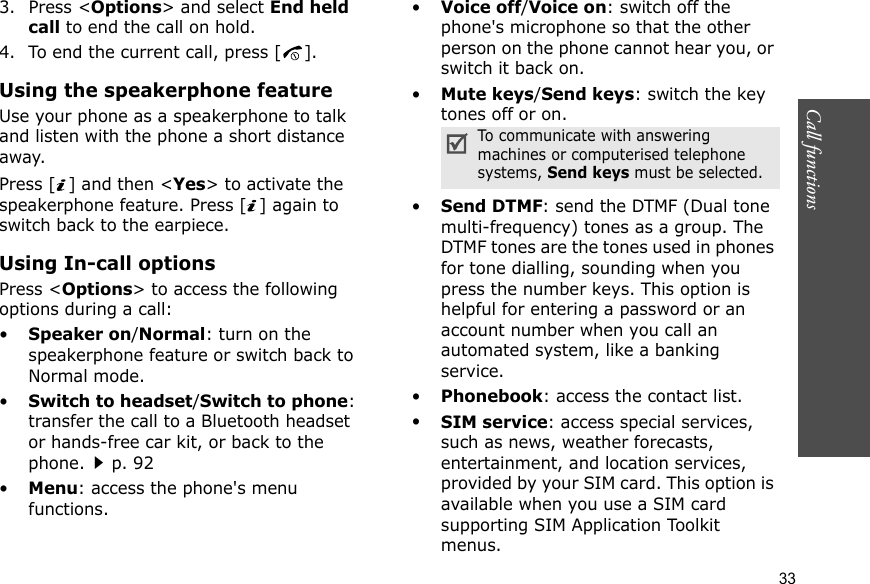 Call functions    333. Press &lt;Options&gt; and select End held call to end the call on hold.4. To end the current call, press [ ].Using the speakerphone featureUse your phone as a speakerphone to talk and listen with the phone a short distance away.Press [ ] and then &lt;Yes&gt; to activate the speakerphone feature. Press [ ] again to switch back to the earpiece.Using In-call optionsPress &lt;Options&gt; to access the following options during a call:•Speaker on/Normal: turn on the speakerphone feature or switch back to Normal mode.•Switch to headset/Switch to phone: transfer the call to a Bluetooth headset or hands-free car kit, or back to the phone.p. 92•Menu: access the phone&apos;s menu functions.•Voice off/Voice on: switch off the phone&apos;s microphone so that the other person on the phone cannot hear you, or switch it back on.•Mute keys/Send keys: switch the key tones off or on.•Send DTMF: send the DTMF (Dual tone multi-frequency) tones as a group. The DTMF tones are the tones used in phones for tone dialling, sounding when you press the number keys. This option is helpful for entering a password or an account number when you call an automated system, like a banking service.•Phonebook: access the contact list.•SIM service: access special services, such as news, weather forecasts, entertainment, and location services, provided by your SIM card. This option is available when you use a SIM card supporting SIM Application Toolkit menus.To communicate with answering machines or computerised telephone systems, Send keys must be selected.