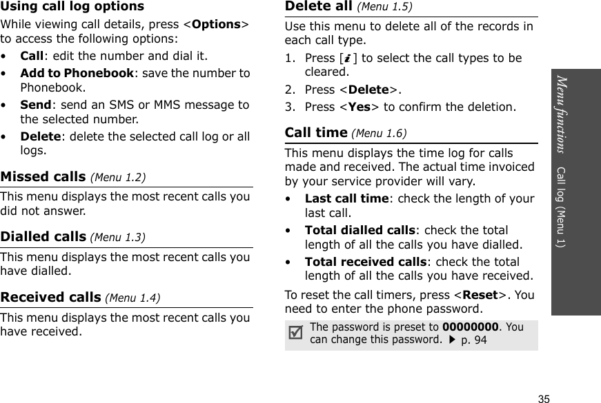 Menu functions    Call log (Menu 1)35Using call log optionsWhile viewing call details, press &lt;Options&gt; to access the following options:•Call: edit the number and dial it.•Add to Phonebook: save the number to Phonebook.•Send: send an SMS or MMS message to the selected number.•Delete: delete the selected call log or all logs.Missed calls (Menu 1.2)This menu displays the most recent calls you did not answer.Dialled calls (Menu 1.3)This menu displays the most recent calls you have dialled.Received calls (Menu 1.4)This menu displays the most recent calls you have received. Delete all (Menu 1.5) Use this menu to delete all of the records in each call type.1. Press [ ] to select the call types to be cleared. 2. Press &lt;Delete&gt;. 3. Press &lt;Yes&gt; to confirm the deletion.Call time (Menu 1.6)This menu displays the time log for calls made and received. The actual time invoiced by your service provider will vary.•Last call time: check the length of your last call.•Total dialled calls: check the total length of all the calls you have dialled.•Total received calls: check the total length of all the calls you have received.To reset the call timers, press &lt;Reset&gt;. You need to enter the phone password.The password is preset to 00000000. You can change this password.p. 94