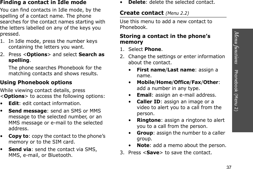 Menu functions    Phonebook (Menu 2)37Finding a contact in Idle modeYou can find contacts in Idle mode, by the spelling of a contact name. The phone searches for the contact names starting with the letters labelled on any of the keys you pressed.1. In Idle mode, press the number keys containing the letters you want.2. Press &lt;Options&gt; and select Search as spelling.The phone searches Phonebook for the matching contacts and shows results.Using Phonebook optionsWhile viewing contact details, press &lt;Options&gt; to access the following options:•Edit: edit contact information.•Send message: send an SMS or MMS message to the selected number, or an MMS message or e-mail to the selected address.•Copy to: copy the contact to the phone’s memory or to the SIM card.•Send via: send the contact via SMS, MMS, e-mail, or Bluetooth. •Delete: delete the selected contact.Create contact (Menu 2.2)Use this menu to add a new contact to Phonebook.Storing a contact in the phone’s memory1. Select Phone.2. Change the settings or enter information about the contact.•First name/Last name: assign a name.•Mobile/Home/Office/Fax/Other: add a number in any type.•Email: assign an e-mail address.•Caller ID: assign an image or a video to alert you to a call from the person.•Ringtone: assign a ringtone to alert you to a call from the person.•Group: assign the number to a caller group.•Note: add a memo about the person.3. Press &lt;Save&gt; to save the contact.