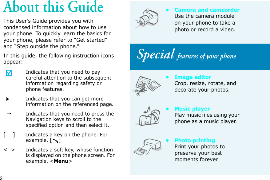 2About this GuideThis User’s Guide provides you with condensed information about how to use your phone. To quickly learn the basics for your phone, please refer to “Get started” and “Step outside the phone.”In this guide, the following instruction icons appear:Indicates that you need to pay careful attention to the subsequent information regarding safety or phone features.Indicates that you can get more information on the referenced page.  →Indicates that you need to press the Navigation keys to scroll to the specified option and then select it.[    ]Indicates a key on the phone. For example, []&lt;  &gt;Indicates a soft key, whose function is displayed on the phone screen. For example, &lt;Menu&gt;• Camera and camcorderUse the camera module on your phone to take a photo or record a video. Special features of your phone•Image editorCrop, resize, rotate, and decorate your photos.• Music playerPlay music files using your phone as a music player.• Photo printingPrint your photos to preserve your best moments forever.