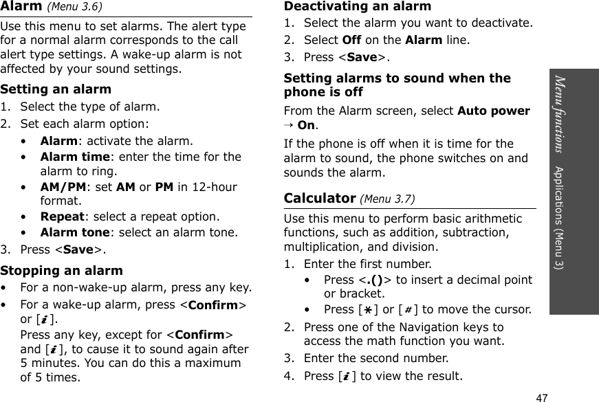 Menu functions    Applications (Menu 3)47Alarm (Menu 3.6) Use this menu to set alarms. The alert type for a normal alarm corresponds to the call alert type settings. A wake-up alarm is not affected by your sound settings.Setting an alarm1. Select the type of alarm.2. Set each alarm option:•Alarm: activate the alarm.•Alarm time: enter the time for the alarm to ring.•AM/PM: set AM or PM in 12-hour format.•Repeat: select a repeat option.•Alarm tone: select an alarm tone.3. Press &lt;Save&gt;.Stopping an alarm• For a non-wake-up alarm, press any key.• For a wake-up alarm, press &lt;Confirm&gt; or [ ]. Press any key, except for &lt;Confirm&gt; and [ ], to cause it to sound again after 5 minutes. You can do this a maximum of 5 times.Deactivating an alarm1. Select the alarm you want to deactivate.2. Select Off on the Alarm line.3. Press &lt;Save&gt;.Setting alarms to sound when the phone is offFrom the Alarm screen, select Auto power → On.If the phone is off when it is time for the alarm to sound, the phone switches on and sounds the alarm.Calculator (Menu 3.7) Use this menu to perform basic arithmetic functions, such as addition, subtraction, multiplication, and division.1. Enter the first number. • Press &lt;.()&gt; to insert a decimal point or bracket.• Press [ ] or [ ] to move the cursor.2. Press one of the Navigation keys to access the math function you want.3. Enter the second number.4. Press [ ] to view the result.