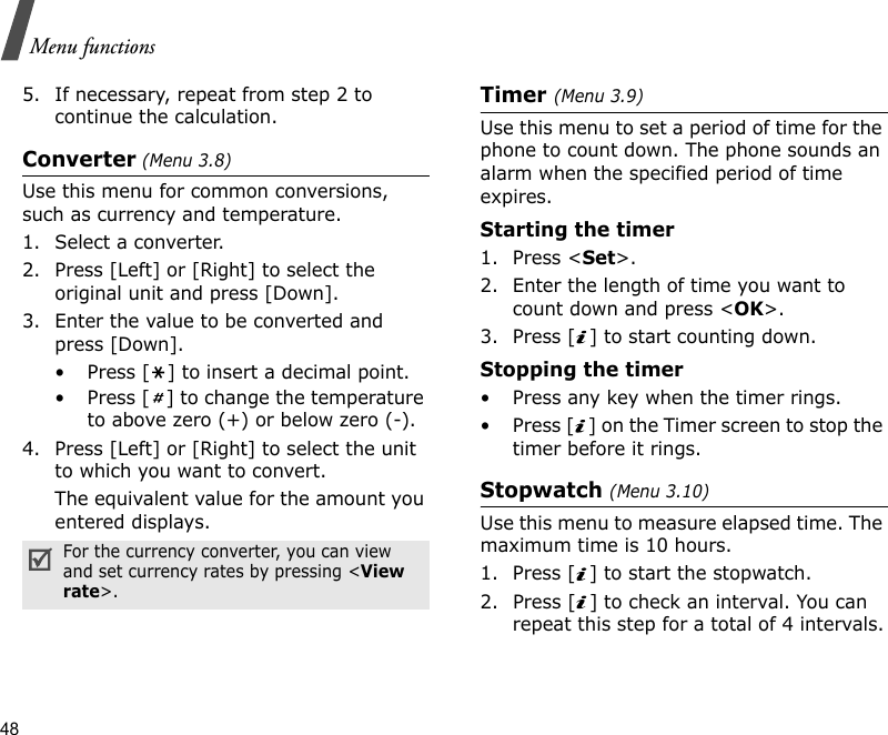 48Menu functions5. If necessary, repeat from step 2 to continue the calculation.Converter (Menu 3.8)Use this menu for common conversions, such as currency and temperature.1. Select a converter.2. Press [Left] or [Right] to select the original unit and press [Down].3. Enter the value to be converted and press [Down].• Press [ ] to insert a decimal point.• Press [ ] to change the temperature to above zero (+) or below zero (-).4. Press [Left] or [Right] to select the unit to which you want to convert.The equivalent value for the amount you entered displays.Timer (Menu 3.9)Use this menu to set a period of time for the phone to count down. The phone sounds an alarm when the specified period of time expires.Starting the timer1. Press &lt;Set&gt;.2. Enter the length of time you want to count down and press &lt;OK&gt;.3. Press [ ] to start counting down.Stopping the timer• Press any key when the timer rings.• Press [ ] on the Timer screen to stop the timer before it rings.Stopwatch (Menu 3.10)Use this menu to measure elapsed time. The maximum time is 10 hours.1. Press [ ] to start the stopwatch.2. Press [ ] to check an interval. You can repeat this step for a total of 4 intervals.For the currency converter, you can view and set currency rates by pressing &lt;View rate&gt;.