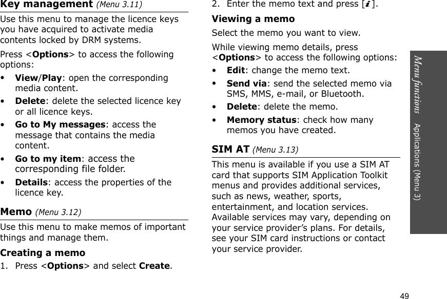 Menu functions    Applications (Menu 3)49Key management (Menu 3.11)Use this menu to manage the licence keys you have acquired to activate media contents locked by DRM systems.Press &lt;Options&gt; to access the following options:•View/Play: open the corresponding media content.•Delete: delete the selected licence key or all licence keys.•Go to My messages: access the message that contains the media content.•Go to my item: access the corresponding file folder.•Details: access the properties of the licence key.Memo (Menu 3.12) Use this menu to make memos of important things and manage them.Creating a memo1. Press &lt;Options&gt; and select Create.2. Enter the memo text and press [ ].Viewing a memoSelect the memo you want to view. While viewing memo details, press &lt;Options&gt; to access the following options:•Edit: change the memo text.•Send via: send the selected memo via SMS, MMS, e-mail, or Bluetooth.•Delete: delete the memo.•Memory status: check how many memos you have created.SIM AT (Menu 3.13) This menu is available if you use a SIM AT card that supports SIM Application Toolkit menus and provides additional services, such as news, weather, sports, entertainment, and location services. Available services may vary, depending on your service provider’s plans. For details, see your SIM card instructions or contact your service provider.