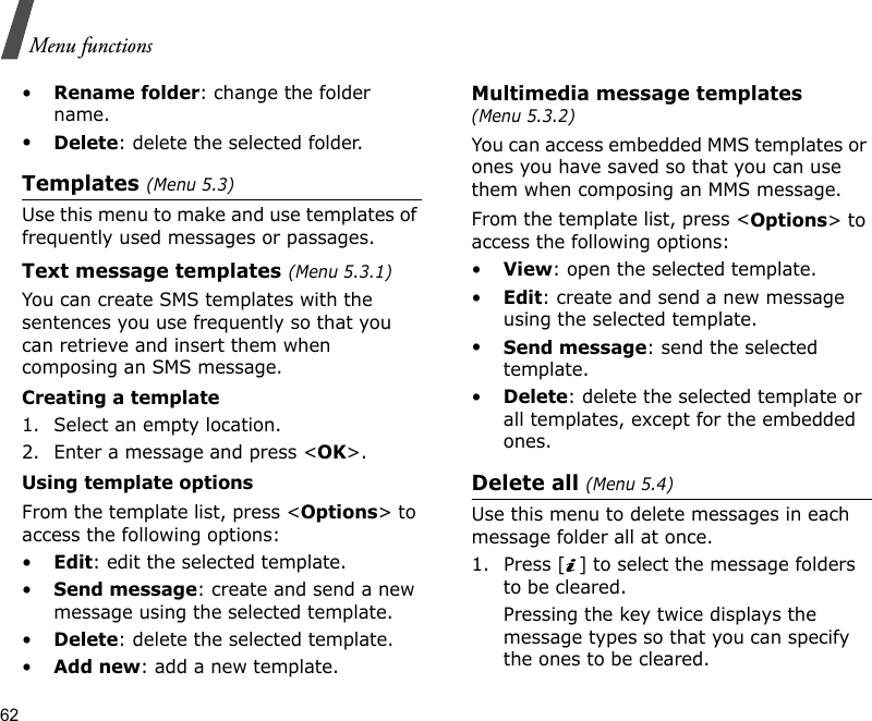 62Menu functions•Rename folder: change the folder name.•Delete: delete the selected folder.Templates (Menu 5.3)Use this menu to make and use templates of frequently used messages or passages.Text message templates (Menu 5.3.1)You can create SMS templates with the sentences you use frequently so that you can retrieve and insert them when composing an SMS message.Creating a template1. Select an empty location.2. Enter a message and press &lt;OK&gt;.Using template optionsFrom the template list, press &lt;Options&gt; to access the following options:•Edit: edit the selected template.•Send message: create and send a new message using the selected template.•Delete: delete the selected template.•Add new: add a new template.Multimedia message templates (Menu 5.3.2)You can access embedded MMS templates or ones you have saved so that you can use them when composing an MMS message.From the template list, press &lt;Options&gt; to access the following options:•View: open the selected template.•Edit: create and send a new message using the selected template.•Send message: send the selected template.•Delete: delete the selected template or all templates, except for the embedded ones.Delete all (Menu 5.4)Use this menu to delete messages in each message folder all at once.1. Press [ ] to select the message folders to be cleared.Pressing the key twice displays the message types so that you can specify the ones to be cleared.