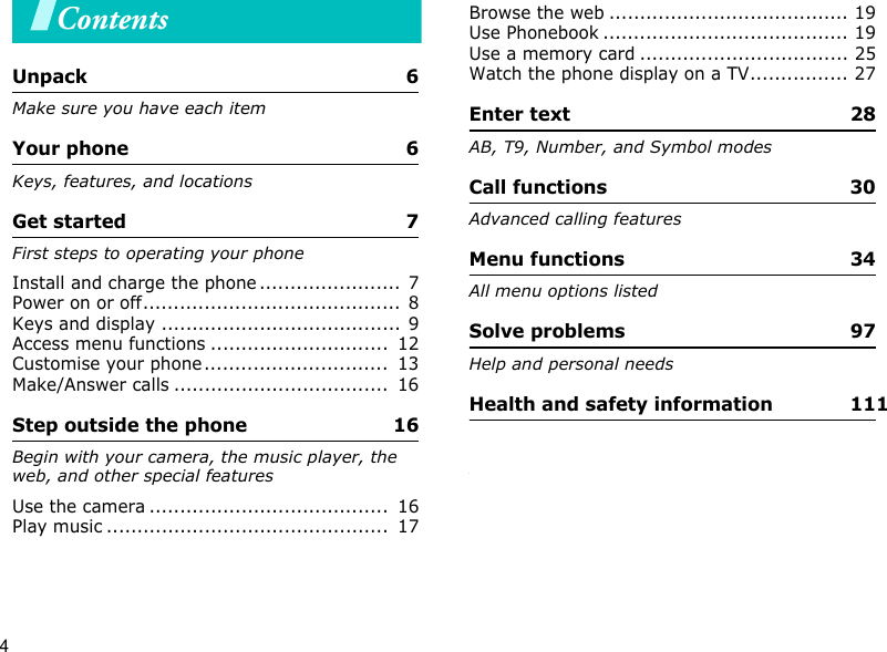 4ContentsUnpack  6Make sure you have each itemYour phone  6Keys, features, and locationsGet started  7First steps to operating your phoneInstall and charge the phone .......................  7Power on or off..........................................  8Keys and display .......................................  9Access menu functions .............................  12Customise your phone..............................  13Make/Answer calls ...................................  16Step outside the phone  16Begin with your camera, the music player, the web, and other special featuresUse the camera .......................................  16Play music ..............................................  17Browse the web ....................................... 19Use Phonebook ........................................ 19Use a memory card .................................. 25Watch the phone display on a TV................ 27Enter text  28AB, T9, Number, and Symbol modesCall functions  30Advanced calling featuresMenu functions  34All menu options listedSolve problems  97Help and personal needsHealth and safety information  111