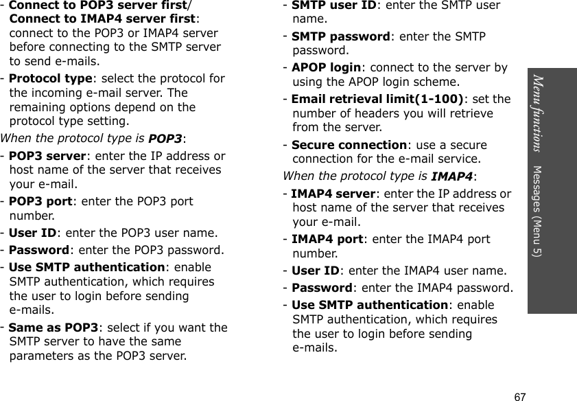 Menu functions    Messages (Menu 5)67- Connect to POP3 server first/Connect to IMAP4 server first: connect to the POP3 or IMAP4 server before connecting to the SMTP server to send e-mails.- Protocol type: select the protocol for the incoming e-mail server. The remaining options depend on the protocol type setting. When the protocol type is POP3:- POP3 server: enter the IP address or host name of the server that receives your e-mail.- POP3 port: enter the POP3 port number.- User ID: enter the POP3 user name.- Password: enter the POP3 password.- Use SMTP authentication: enable SMTP authentication, which requires the user to login before sending e-mails.- Same as POP3: select if you want the SMTP server to have the same parameters as the POP3 server.- SMTP user ID: enter the SMTP user name.- SMTP password: enter the SMTP password.- APOP login: connect to the server by using the APOP login scheme. - Email retrieval limit(1-100): set the number of headers you will retrieve from the server.- Secure connection: use a secure connection for the e-mail service.When the protocol type is IMAP4:- IMAP4 server: enter the IP address or host name of the server that receives your e-mail.- IMAP4 port: enter the IMAP4 port number.- User ID: enter the IMAP4 user name.- Password: enter the IMAP4 password.- Use SMTP authentication: enable SMTP authentication, which requires the user to login before sending e-mails.