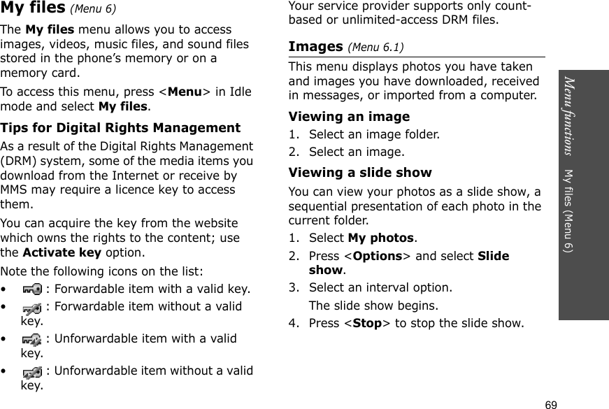 Menu functions    My files (Menu 6)69My files (Menu 6) The My files menu allows you to access images, videos, music files, and sound files stored in the phone’s memory or on a memory card.To access this menu, press &lt;Menu&gt; in Idle mode and select My files.Tips for Digital Rights ManagementAs a result of the Digital Rights Management (DRM) system, some of the media items you download from the Internet or receive by MMS may require a licence key to access them. You can acquire the key from the website which owns the rights to the content; use the Activate key option. Note the following icons on the list: • : Forwardable item with a valid key.• : Forwardable item without a valid key.• : Unforwardable item with a valid key.• : Unforwardable item without a valid key.Your service provider supports only count-based or unlimited-access DRM files.Images (Menu 6.1)This menu displays photos you have taken and images you have downloaded, received in messages, or imported from a computer.Viewing an image1. Select an image folder.2. Select an image.Viewing a slide showYou can view your photos as a slide show, a sequential presentation of each photo in the current folder.1. Select My photos.2. Press &lt;Options&gt; and select Slide show.3. Select an interval option. The slide show begins.4. Press &lt;Stop&gt; to stop the slide show.